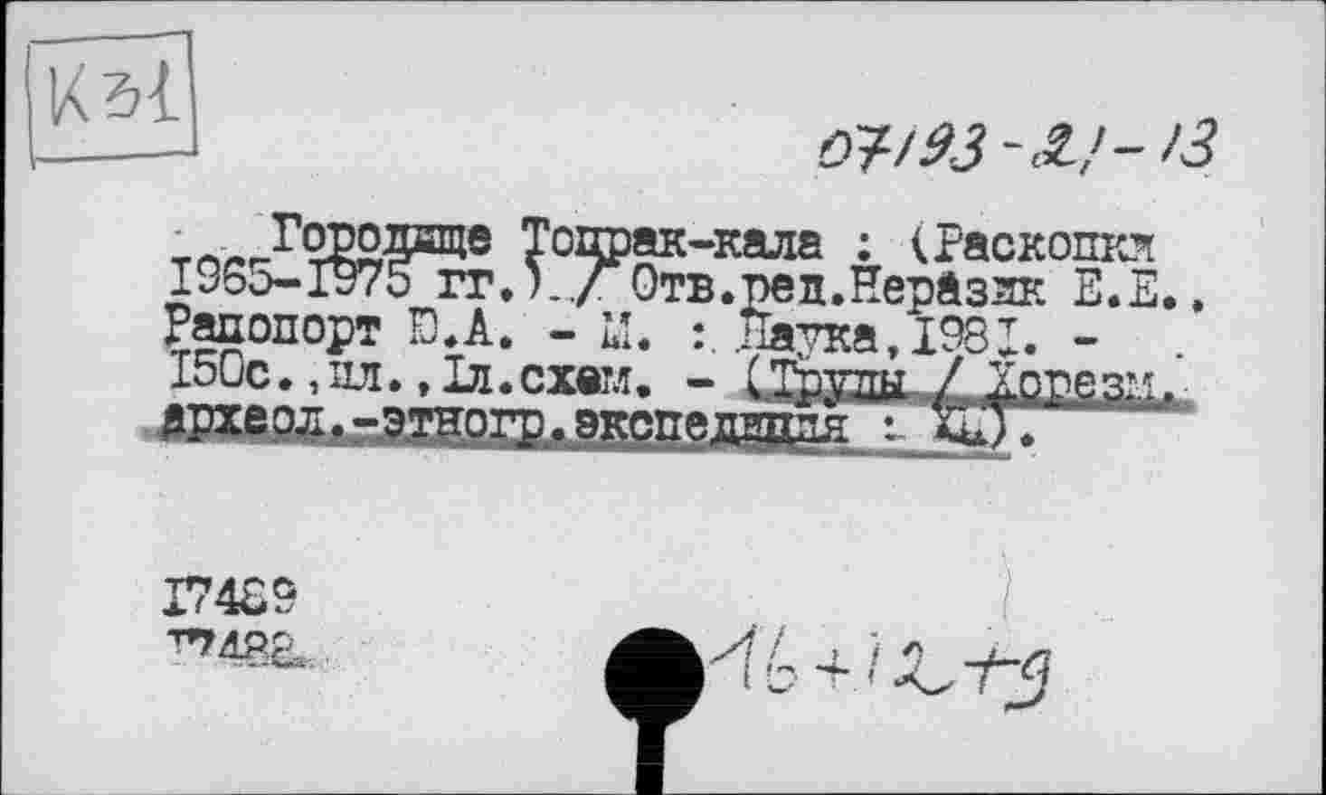 ﻿ö?/93-£/->3
Горо лице Топрак-кала : (Раскопкл 1965-1975ггЛ../ Отв.ред.Нераззк Е.Е.. Рапопорт Ю.А. - M« :. .Натка, 198X. -150с•,ил.. 1л.схем. - (Тптгтпл / Хорезм. дрхеол.-этногр. экспедиция : ВД.
17489